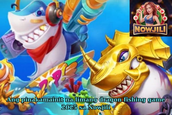 Ang pinakamainit na limang dragon fishing game 2025 sa Nowjili